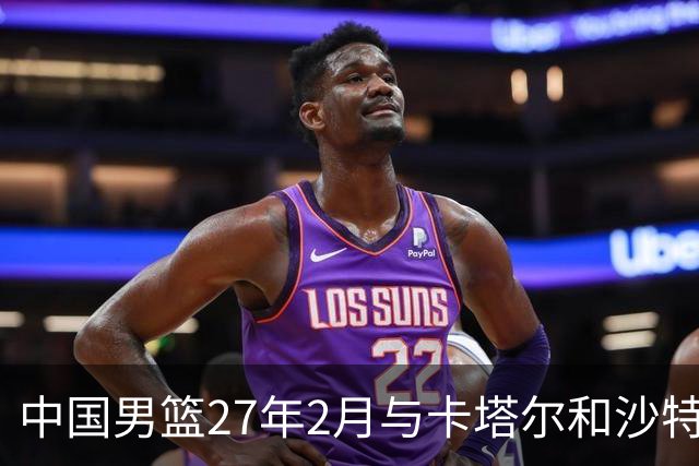 中国男篮27年2月与卡塔尔&沙特进行世预赛 深篮公司征集承办赛区